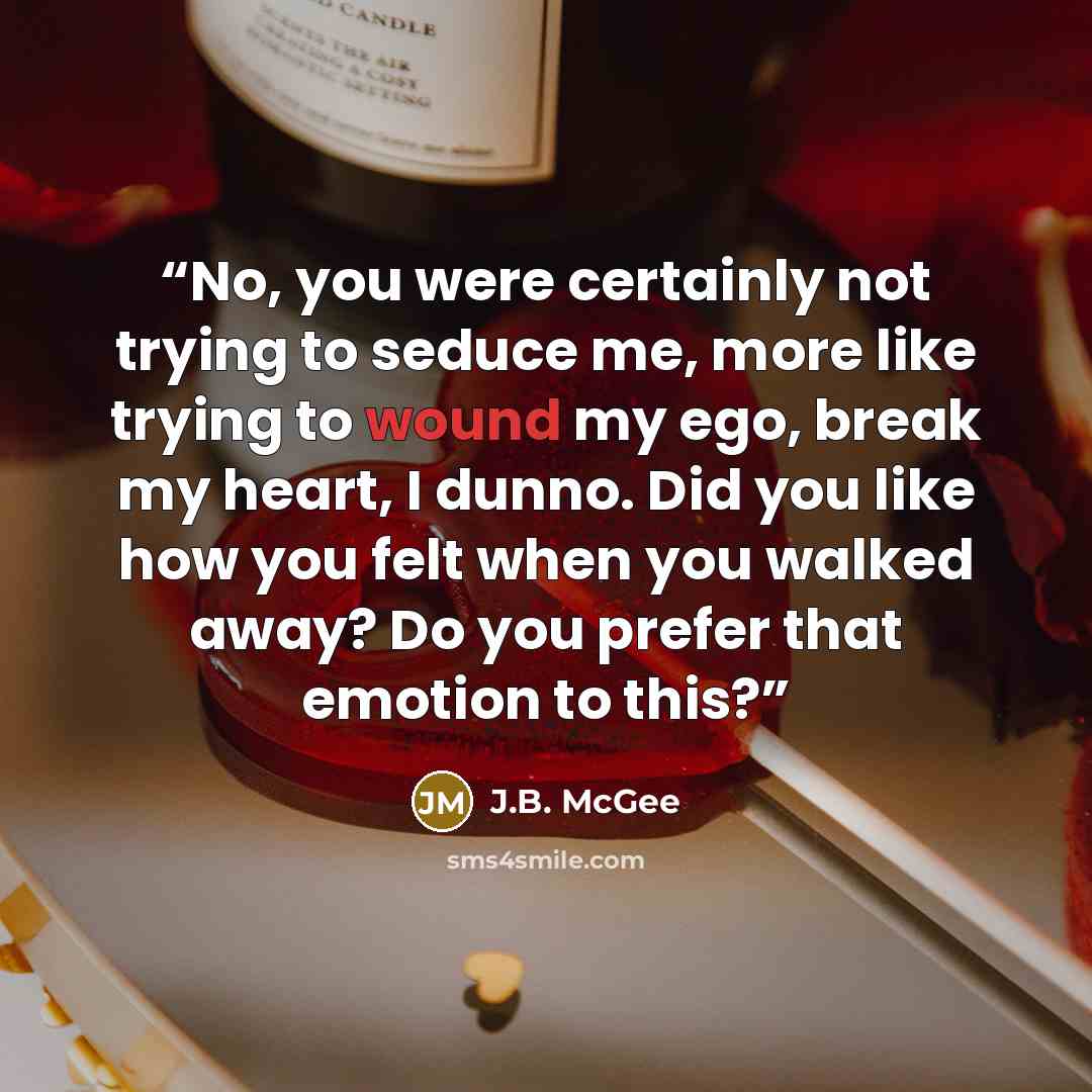 “No, you were certainly not trying to seduce me, more like trying to wound my ego, break my heart, I dunno. Did you like how you felt when you walked away? Do you prefer that emotion to this?” quote by J.B. McGee
