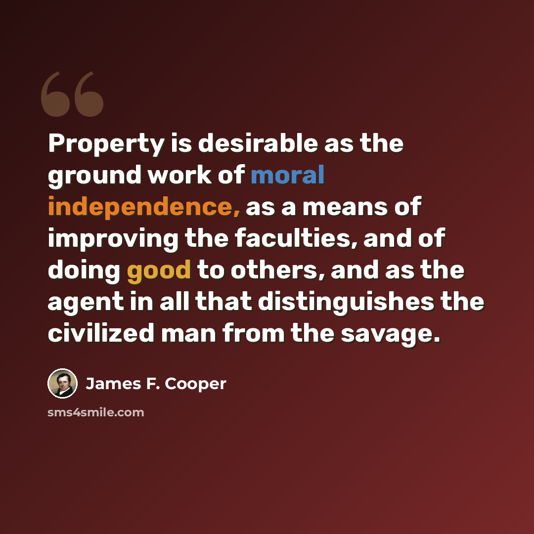 “Property is desirable as the ground work of moral independence, as a means of improving the faculties, and of doing good to others, and as the agent in all that distinguishes the civilized man from the savage.” quote by James F. Cooper