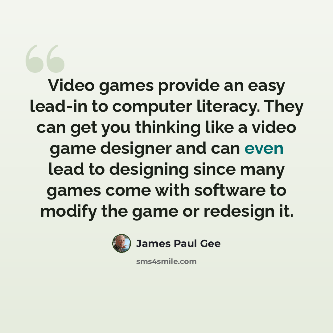 “Video games provide an easy lead-in to computer literacy. They can get you thinking like a video game designer and can even lead to designing since many games come with software to modify the game or redesign it.” quote by James Paul Gee