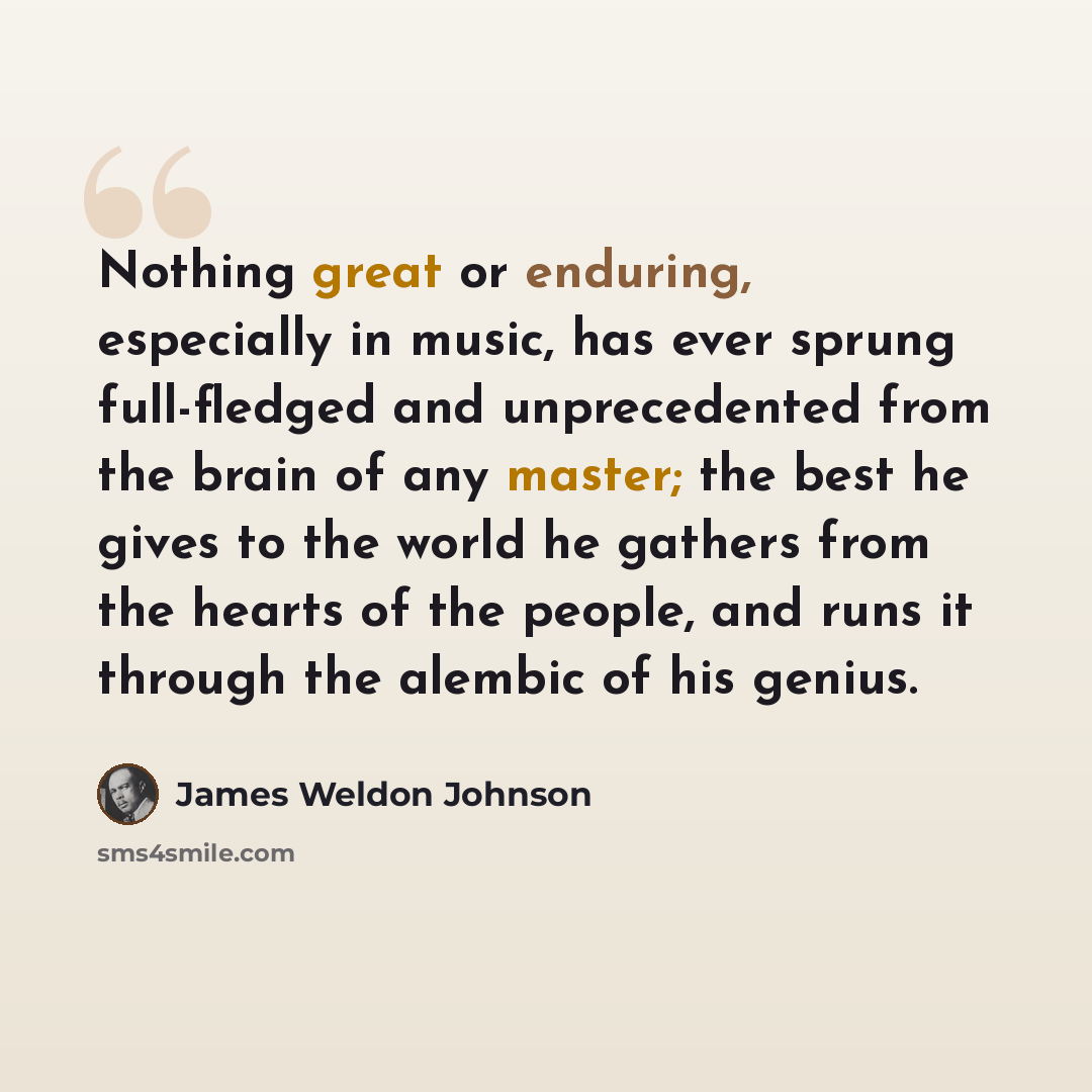 “Nothing great or enduring, especially in music, has ever sprung full-fledged and unprecedented from the brain of any master; the best he gives to the world he gathers from the hearts of the people, and runs it through the alembic of his genius.” quote by James Weldon Johnson