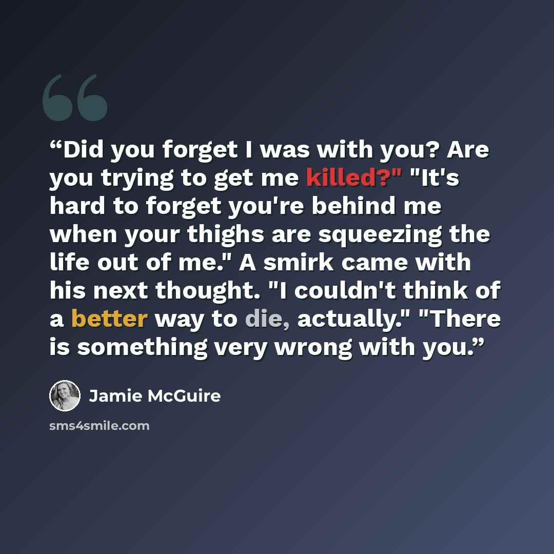 “Did you forget I was with you? Are you trying to get me killed?" "It's hard to forget you're behind me when your thighs are squeezing the life out of me." A smirk came with his next thought. "I couldn't think of a better way to die, actually." "There is something very wrong with you.” quote by Jamie McGuire