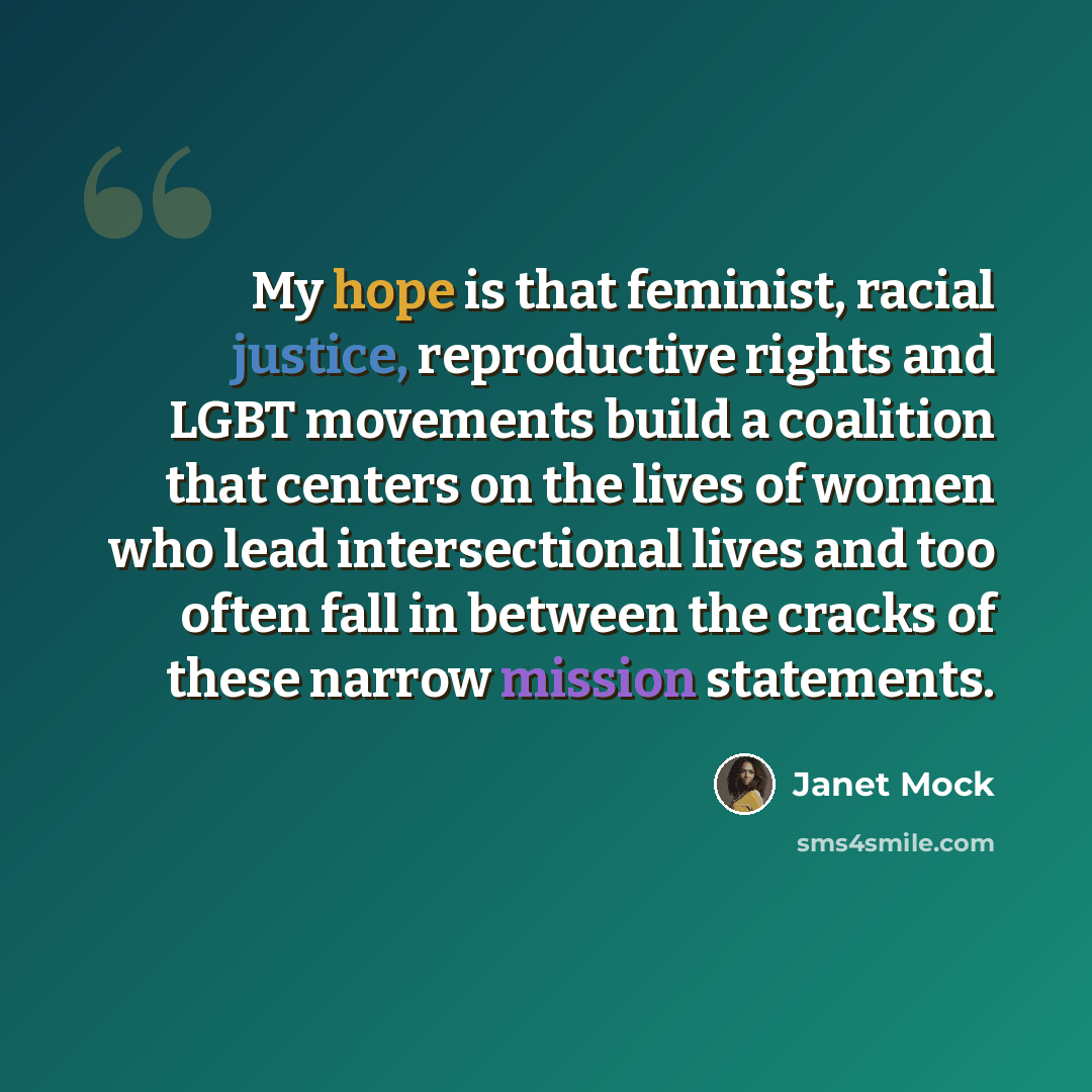 “My hope is that feminist, racial justice, reproductive rights and LGBT movements build a coalition that centers on the lives of women who lead intersectional lives and too often fall in between the cracks of these narrow mission statements.” quote by Janet Mock