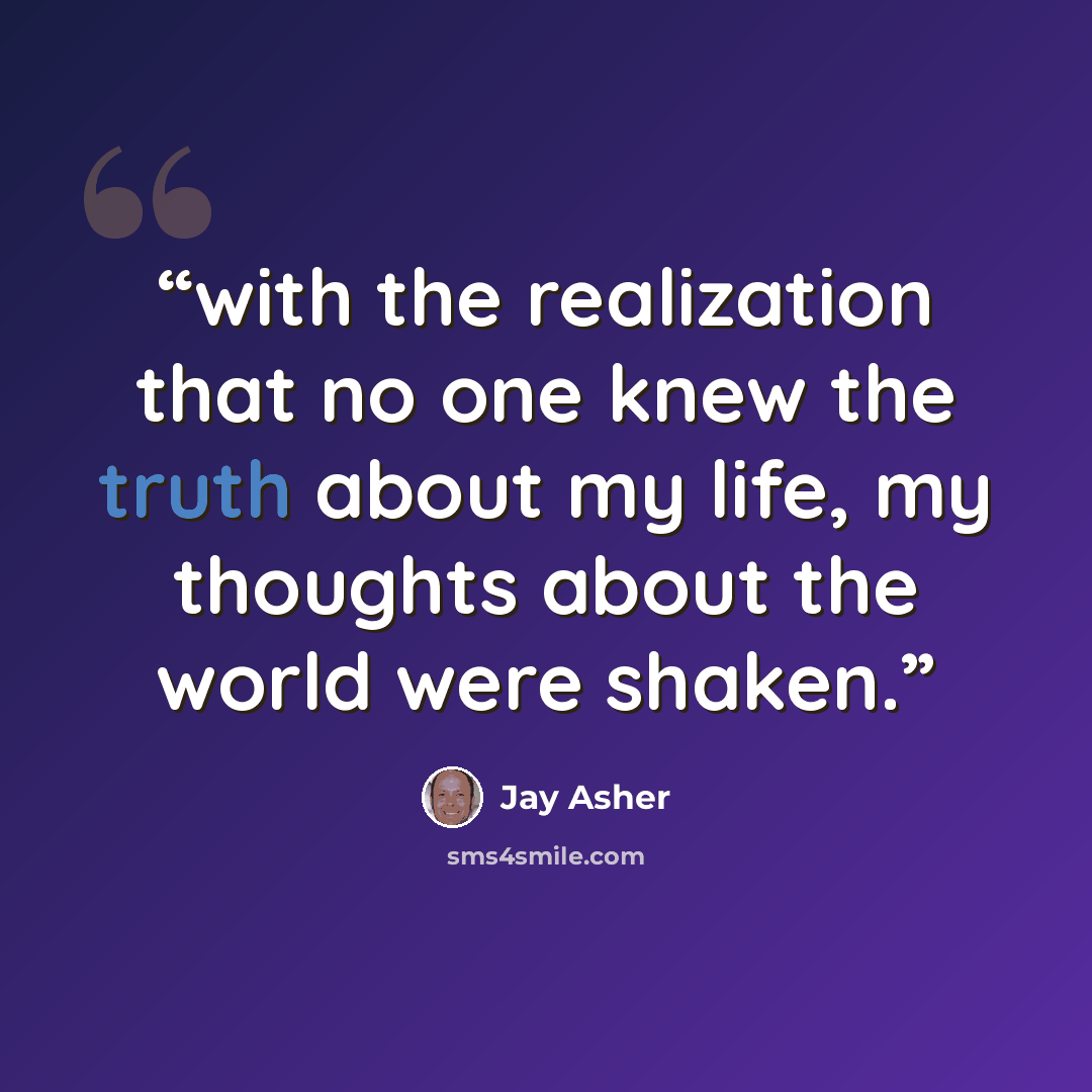 “with the realization that no one knew the truth about my life, my thoughts about the world were shaken.” quote by Jay Asher