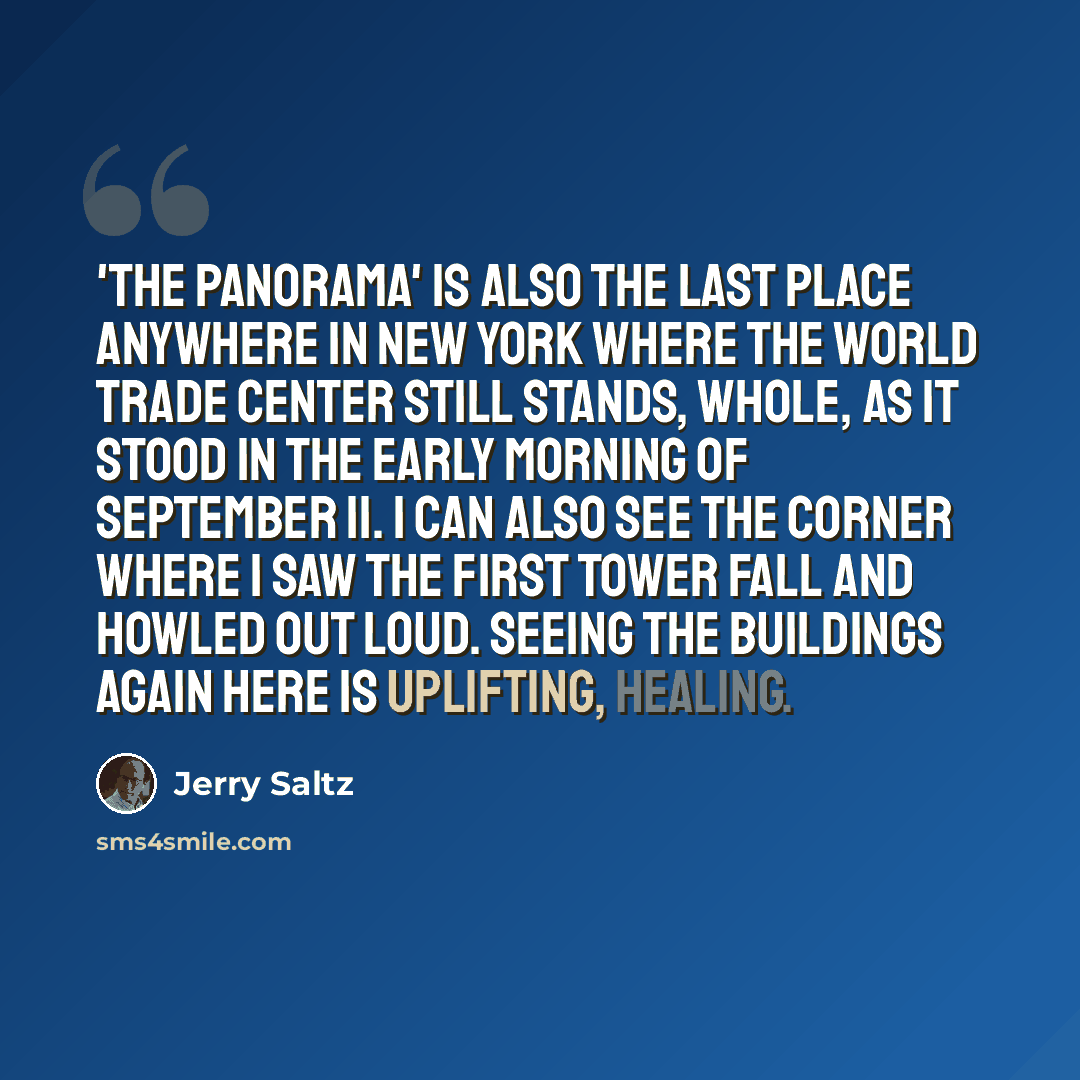“'The Panorama' is also the last place anywhere in New York where the World Trade Center still stands, whole, as it stood in the early morning of September 11. I can also see the corner where I saw the first tower fall and howled out loud. Seeing the buildings again here is uplifting, healing.” quote by Jerry Saltz