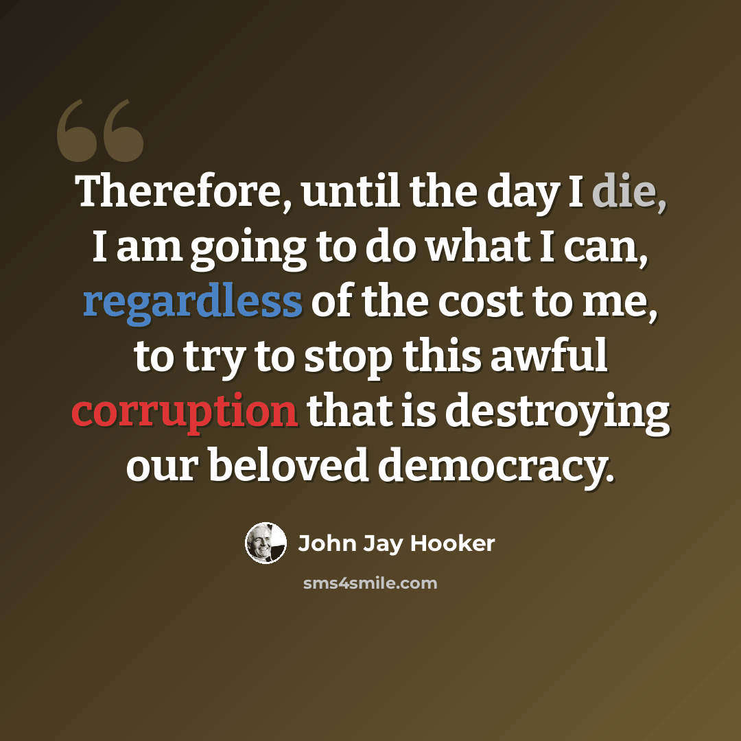 “Therefore, until the day I die, I am going to do what I can, regardless of the cost to me, to try to stop this awful corruption that is destroying our beloved democracy.” quote by John Jay Hooker