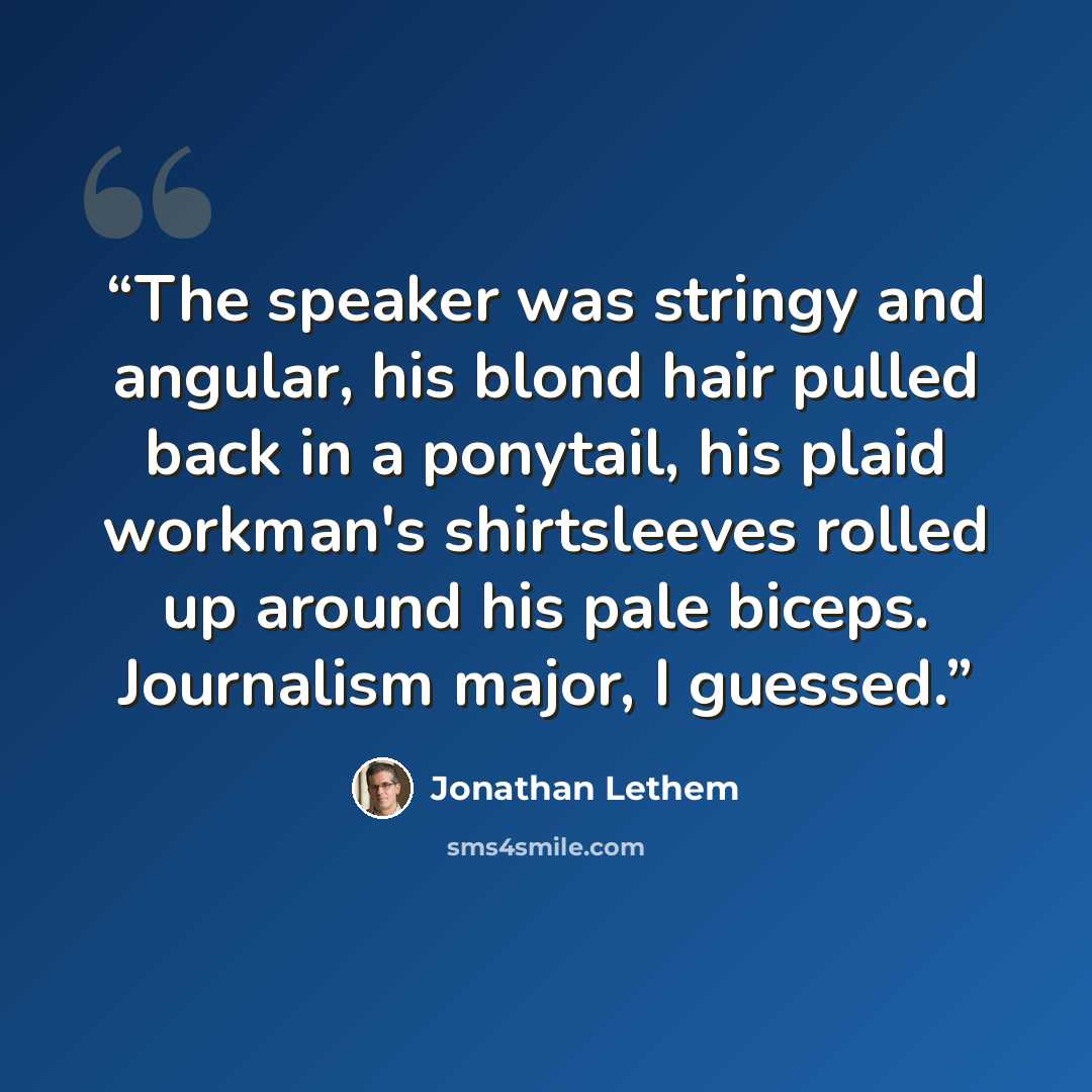 “The speaker was stringy and angular, his blond hair pulled back in a ponytail, his plaid workman's shirtsleeves rolled up around his pale biceps. Journalism major, I guessed.” quote by Jonathan Lethem