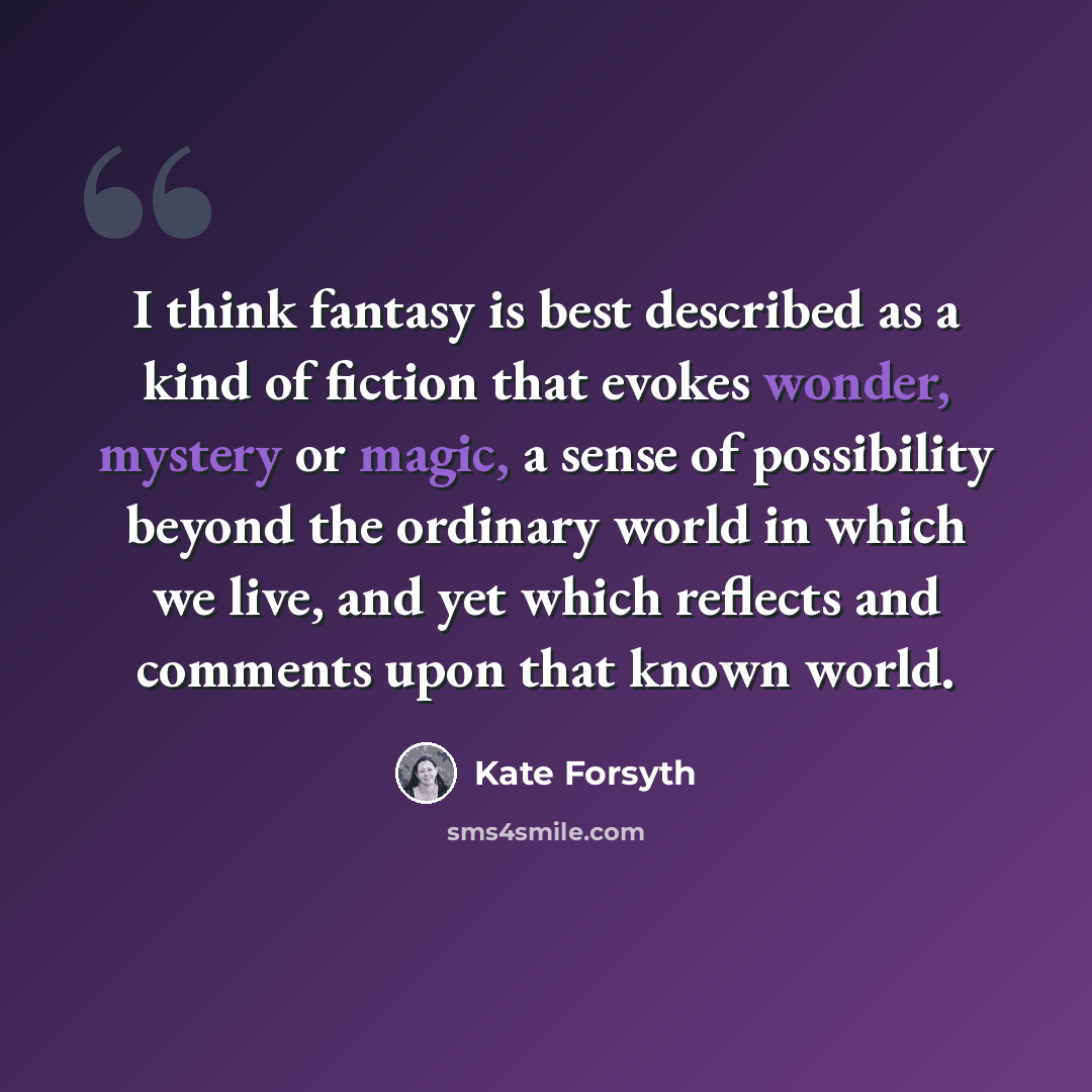 “I think fantasy is best described as a kind of fiction that evokes wonder, mystery or magic, a sense of possibility beyond the ordinary world in which we live, and yet which reflects and comments upon that known world.” quote by Kate Forsyth