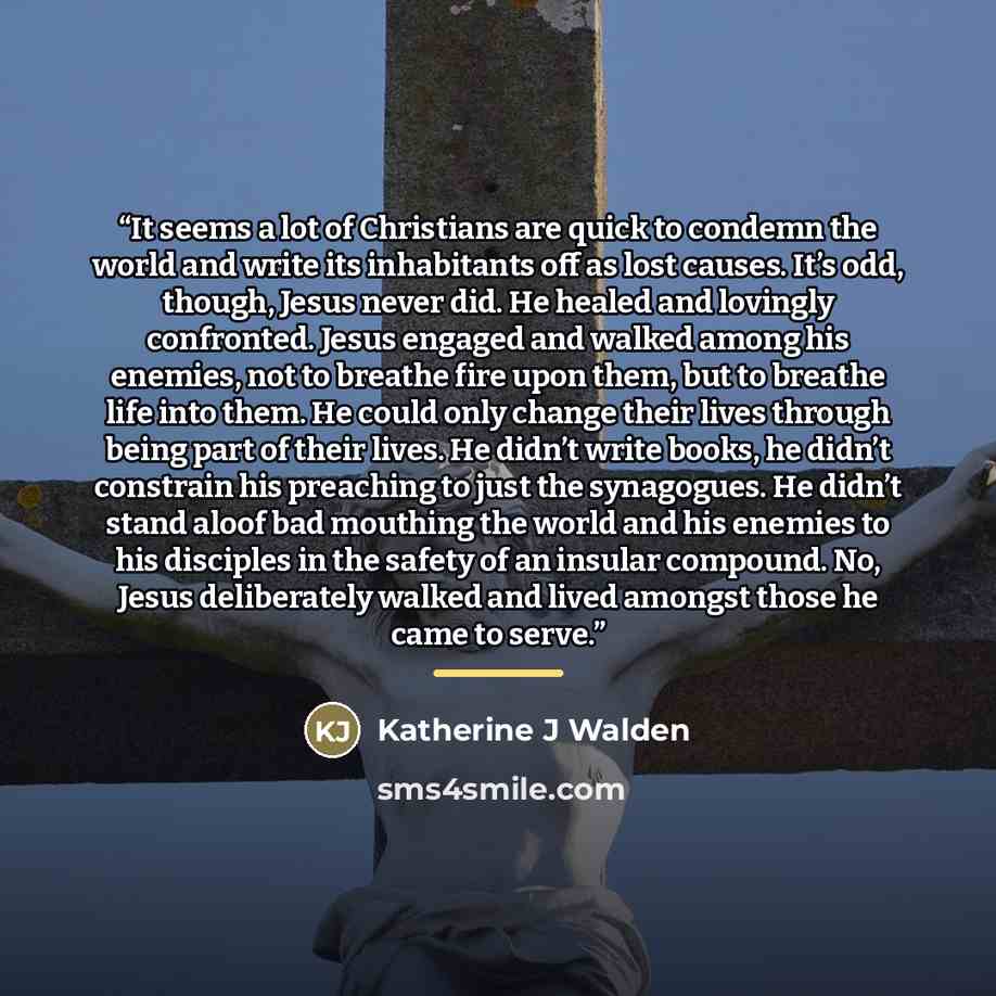 “It seems a lot of Christians are quick to condemn the world and write its inhabitants off as lost causes. It’s odd, though, Jesus never did. He healed and lovingly confronted. Jesus engaged and walked among his enemies, not to breathe fire upon them, but to breathe life into them. He could only…” quote by Katherine J Walden