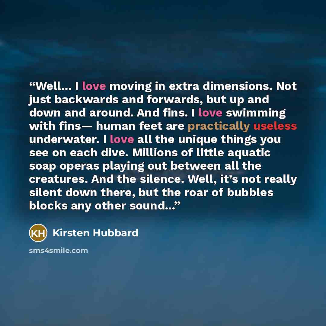 “Well... I love moving in extra dimensions. Not just backwards and forwards, but up and down and around. And fins. I love swimming with fins— human feet are practically useless underwater. I love all the unique things you see on each dive. Millions of little aquatic soap operas playing out between…” quote by Kirsten Hubbard