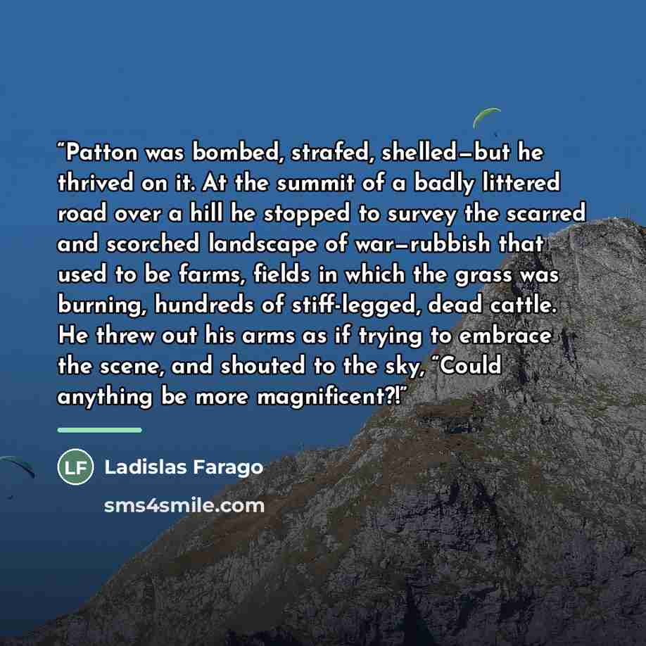“Patton was bombed, strafed, shelled—but he thrived on it. At the summit of a badly littered road over a hill he stopped to survey the scarred and scorched landscape of war—rubbish that used to be farms, fields in which the grass was burning, hundreds of stiff-legged, dead cattle. He threw out his…” quote by Ladislas Farago