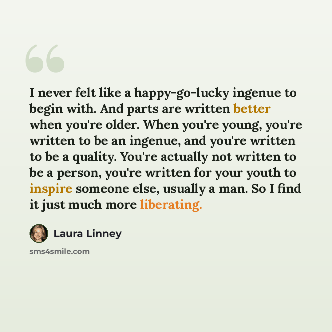 “I never felt like a happy-go-lucky ingenue to begin with. And parts are written better when you're older. When you're young, you're written to be an ingenue, and you're written to be a quality. You're actually not written to be a person, you're written for your youth to inspire someone else…” quote by Laura Linney