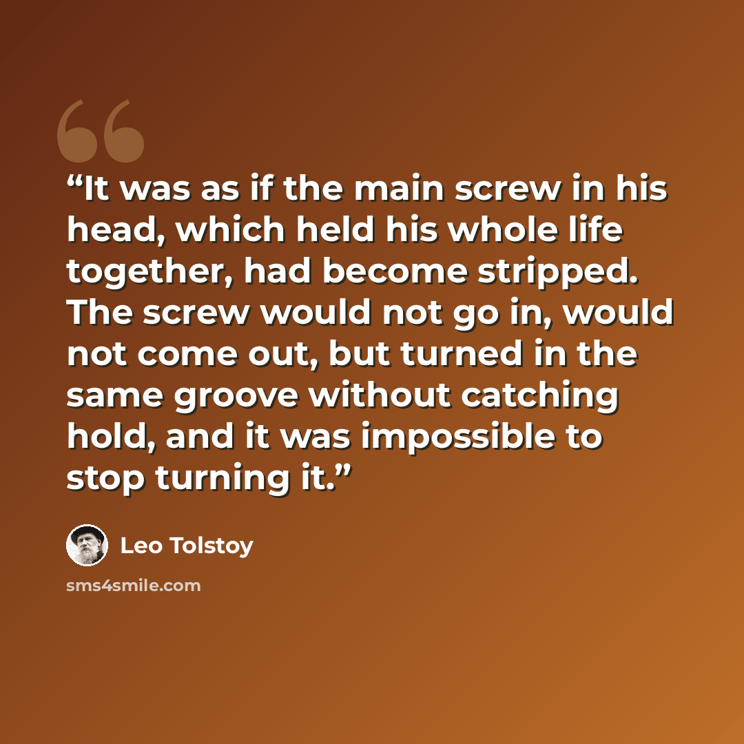 “It was as if the main screw in his head, which held his whole life together, had become stripped. The screw would not go in, would not come out, but turned in the same groove without catching hold, and it was impossible to stop turning it.” quote by Leo Tolstoy