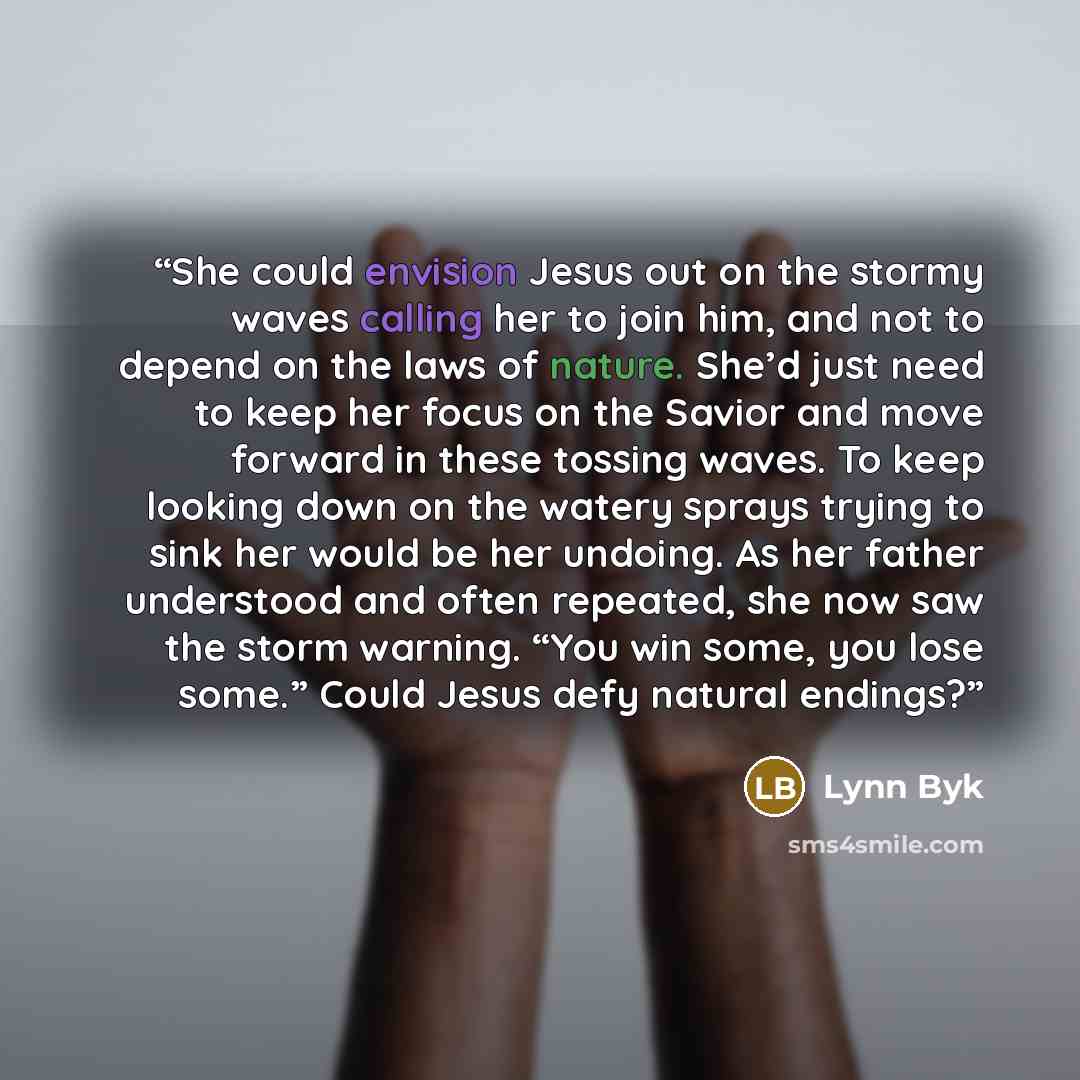 “She could envision Jesus out on the stormy waves calling her to join him, and not to depend on the laws of nature. She’d just need to keep her focus on the Savior and move forward in these tossing waves. To keep looking down on the watery sprays trying to sink her would be her undoing. As her…” quote by Lynn Byk
