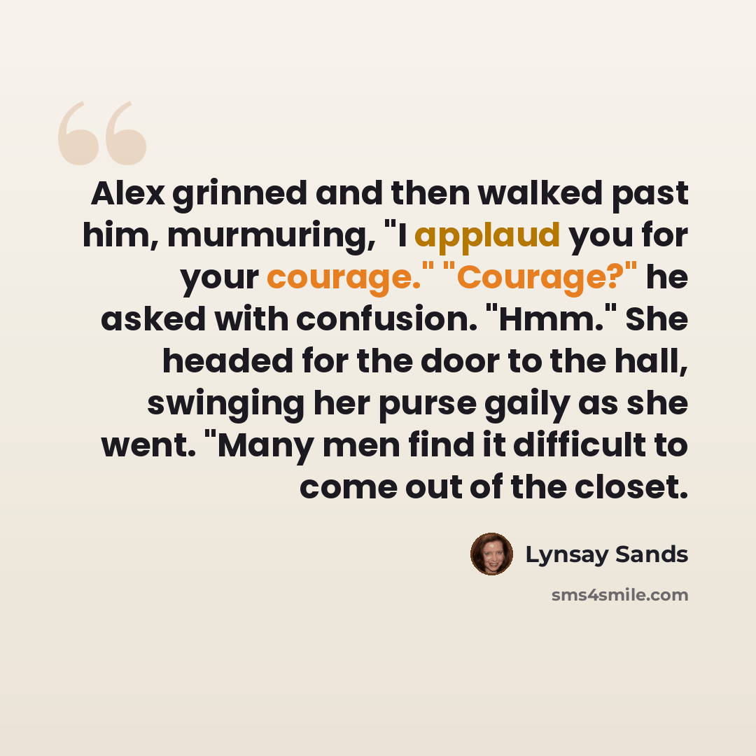 “Alex grinned and then walked past him, murmuring, "I applaud you for your courage." "Courage?" he asked with confusion. "Hmm." She headed for the door to the hall, swinging her purse gaily as she went. "Many men find it difficult to come out of the closet.” quote by Lynsay Sands