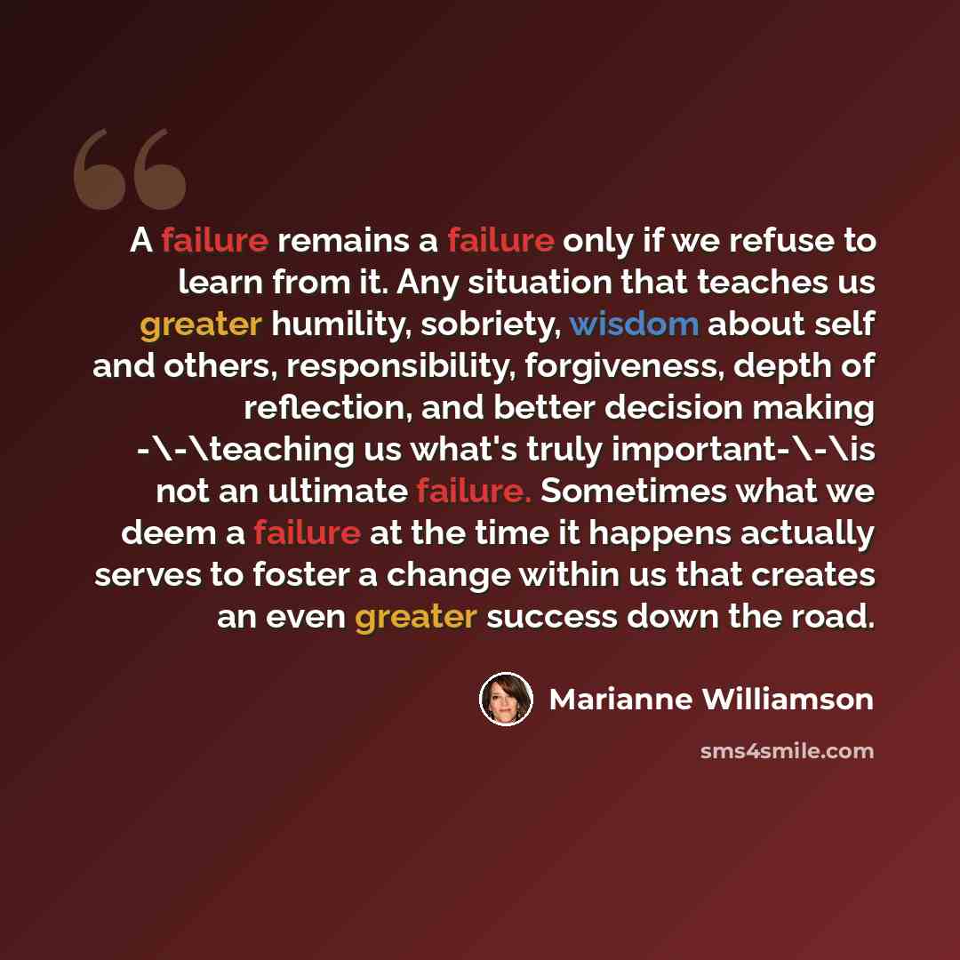 “A failure remains a failure only if we refuse to learn from it. Any situation that teaches us greater humility, sobriety, wisdom about self and others, responsibility, forgiveness, depth of reflection, and better decision making -\-\teaching us what's truly important-\-\is not an ultimate failure…” quote by Marianne Williamson