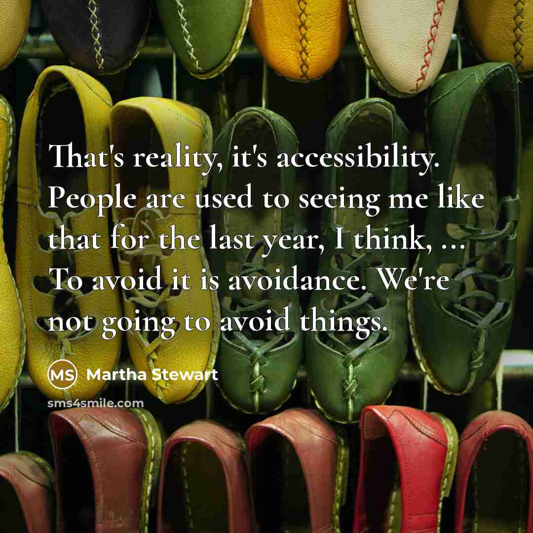 “That's reality, it's accessibility. People are used to seeing me like that for the last year, I think, ... To avoid it is avoidance. We're not going to avoid things.” quote by Martha Stewart