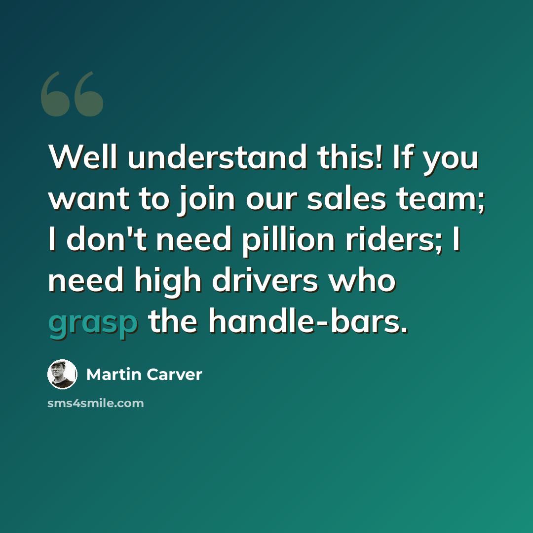“Well understand this! If you want to join our sales team; I don't need pillion riders; I need high drivers who grasp the handle-bars.” quote by Martin Carver