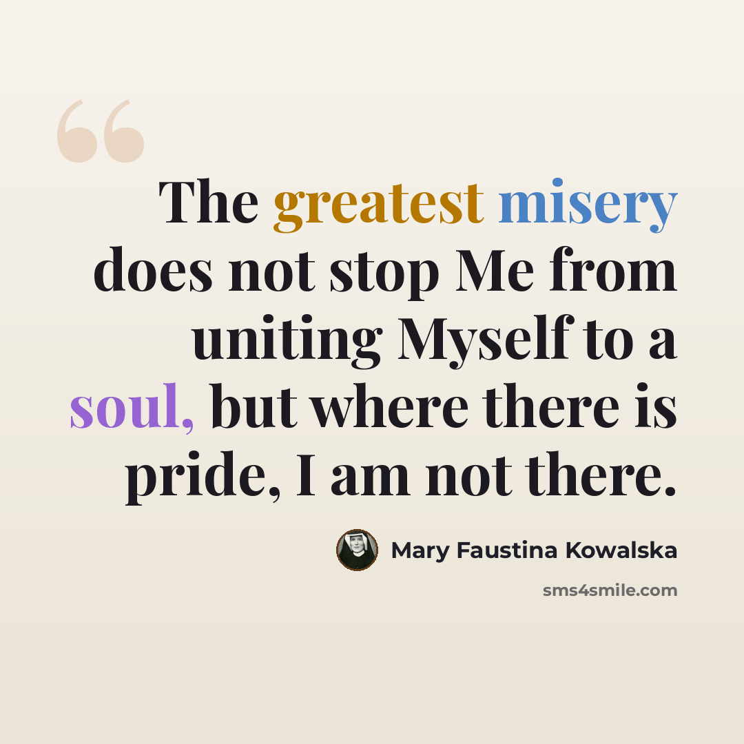 “The greatest misery does not stop Me from uniting Myself to a soul, but where there is pride, I am not there.” quote by Mary Faustina Kowalska