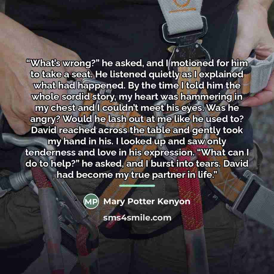 “What’s wrong?” he asked, and I motioned for him to take a seat. He listened quietly as I explained what had happened. By the time I told him the whole sordid story, my heart was hammering in my chest and I couldn’t meet his eyes. Was he angry? Would he lash out at me like he used to? David reached…” quote by Mary Potter Kenyon