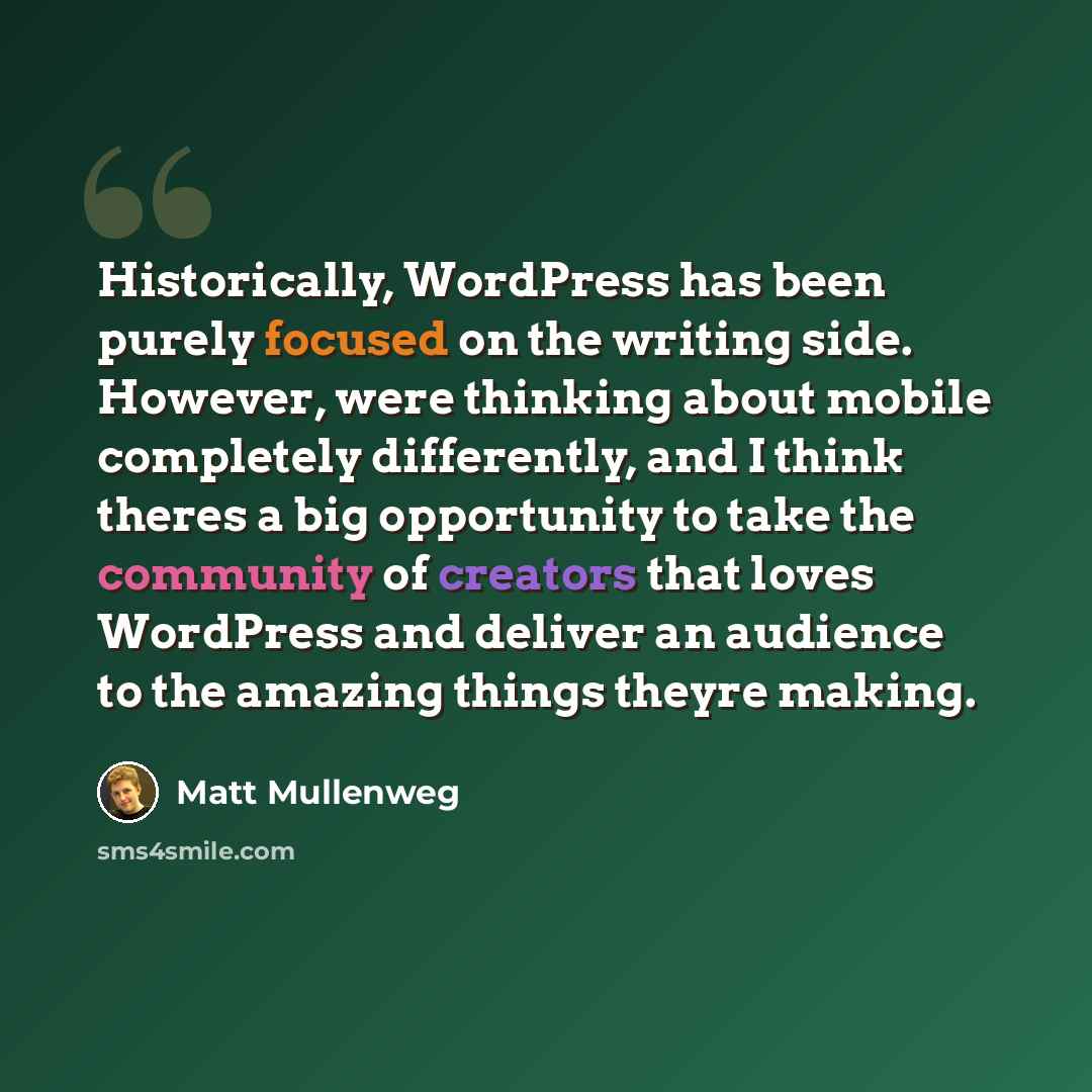 “Historically, WordPress has been purely focused on the writing side. However, were thinking about mobile completely differently, and I think theres a big opportunity to take the community of creators that loves WordPress and deliver an audience to the amazing things theyre making.” quote by Matt Mullenweg