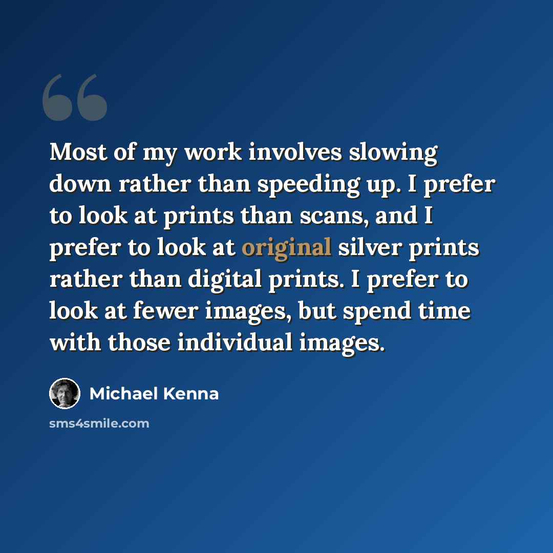 “Most of my work involves slowing down rather than speeding up. I prefer to look at prints than scans, and I prefer to look at original silver prints rather than digital prints. I prefer to look at fewer images, but spend time with those individual images.” quote by Michael Kenna