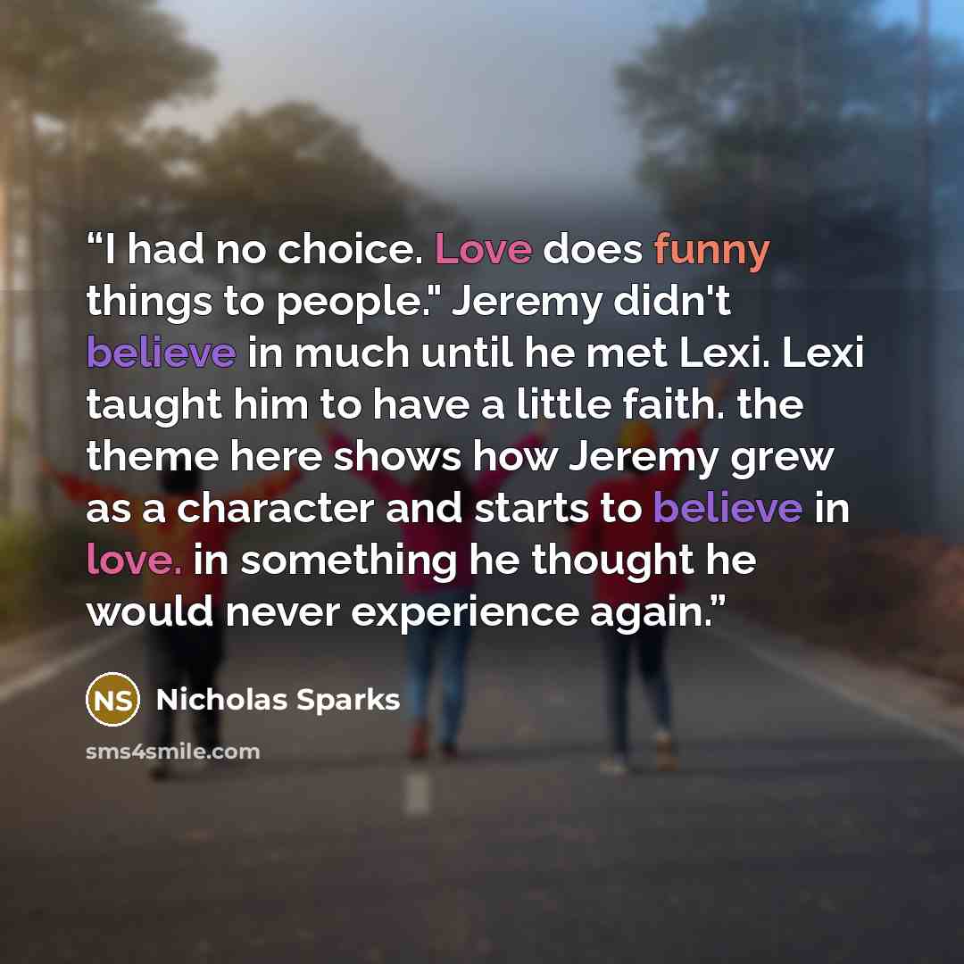 “I had no choice. Love does funny things to people." Jeremy didn't believe in much until he met Lexi. Lexi taught him to have a little faith. the theme here shows how Jeremy grew as a character and starts to believe in love. in something he thought he would never experience again.” quote by Nicholas Sparks