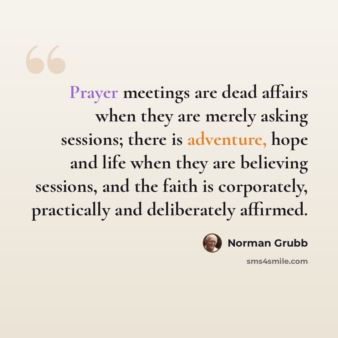 “Prayer meetings are dead affairs when they are merely asking sessions; there is adventure, hope and life when they are believing sessions, and the faith is corporately, practically and deliberately affirmed.” quote by Norman Grubb