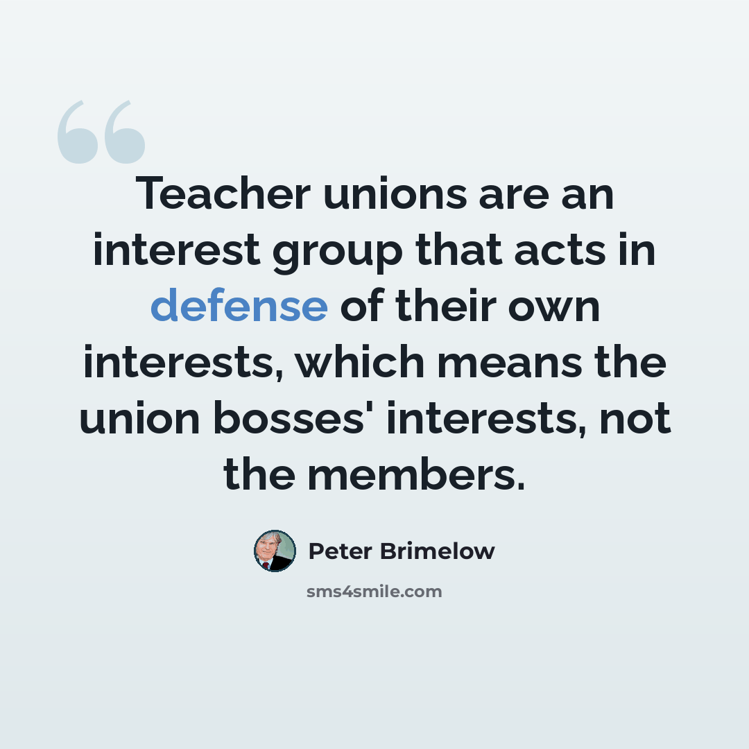 “Teacher unions are an interest group that acts in defense of their own interests, which means the union bosses' interests, not the members.” quote by Peter Brimelow