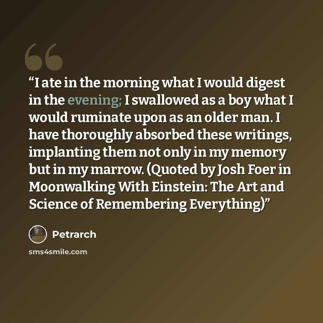 “I ate in the morning what I would digest in the evening; I swallowed as a boy what I would ruminate upon as an older man. I have thoroughly absorbed these writings, implanting them not only in my memory but in my marrow. (Quoted by Josh Foer in Moonwalking With Einstein: The Art and Science of…” quote by Petrarch