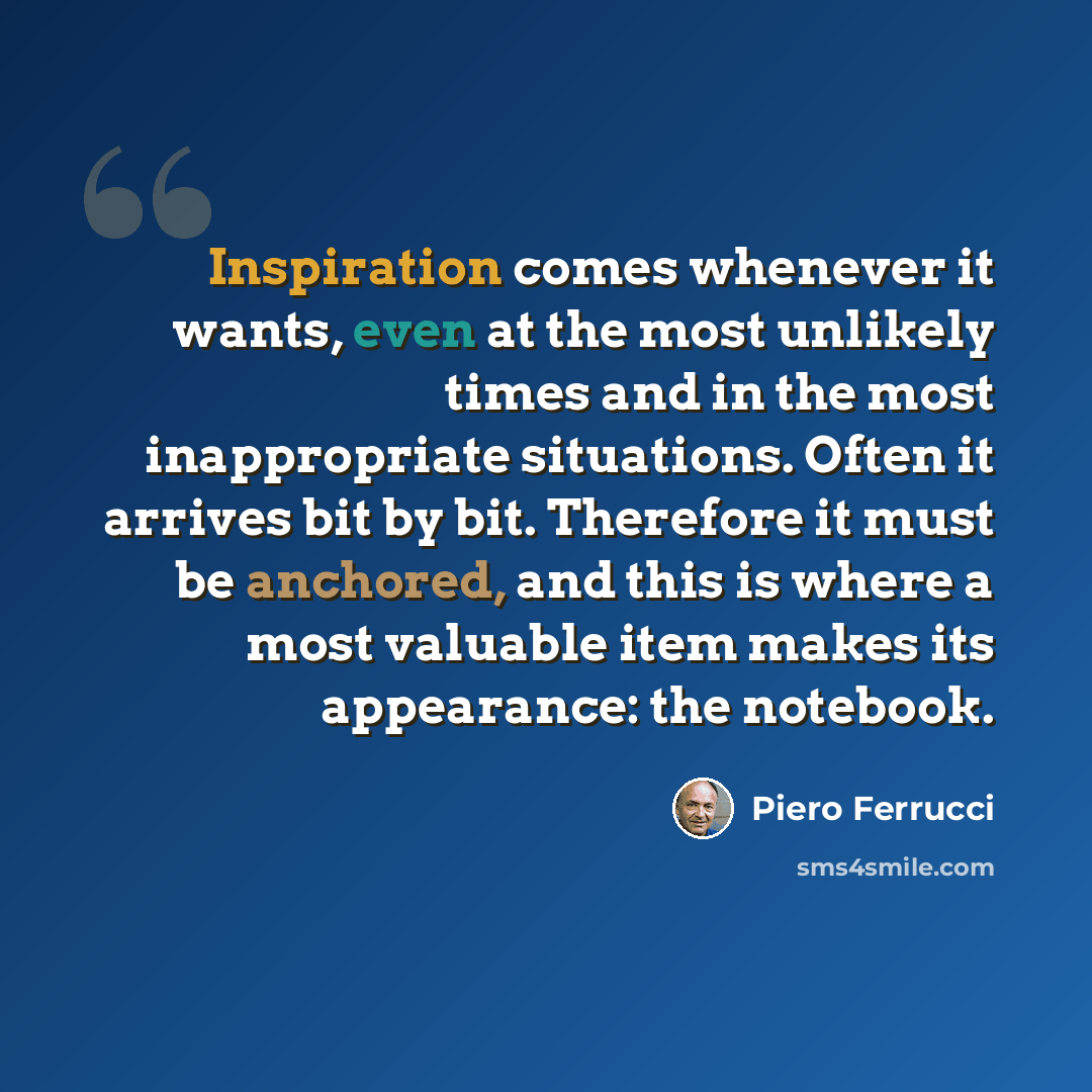 “Inspiration comes whenever it wants, even at the most unlikely times and in the most inappropriate situations. Often it arrives bit by bit. Therefore it must be anchored, and this is where a most valuable item makes its appearance: the notebook.” quote by Piero Ferrucci