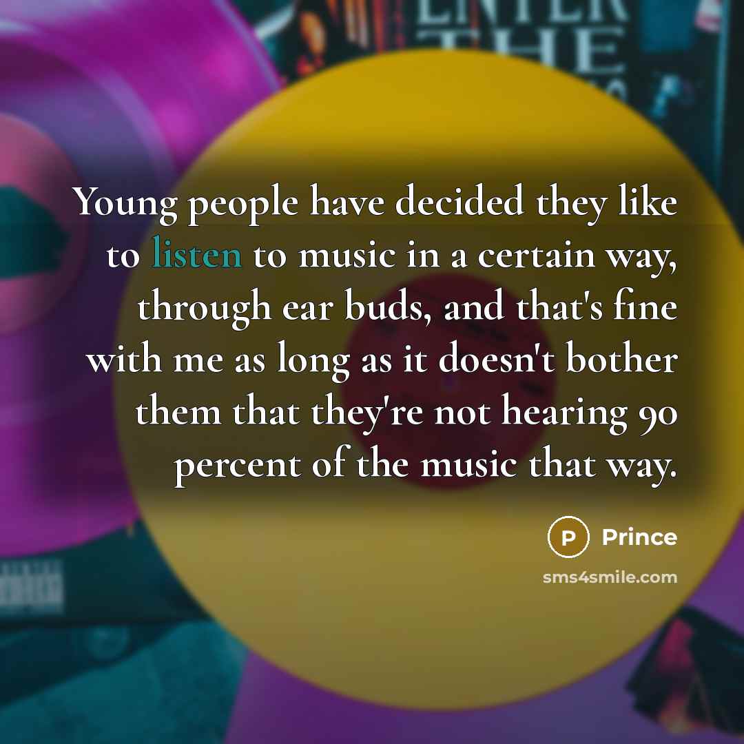 “Young people have decided they like to listen to music in a certain way, through ear buds, and that's fine with me as long as it doesn't bother them that they're not hearing 90 percent of the music that way.” quote by Prince