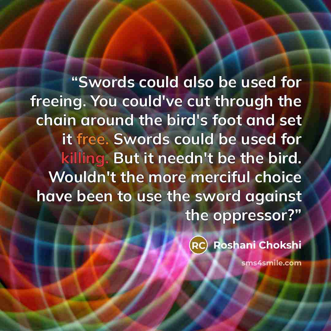 “Swords could also be used for freeing. You could've cut through the chain around the bird's foot and set it free. Swords could be used for killing. But it needn't be the bird. Wouldn't the more merciful choice have been to use the sword against the oppressor?” quote by Roshani Chokshi