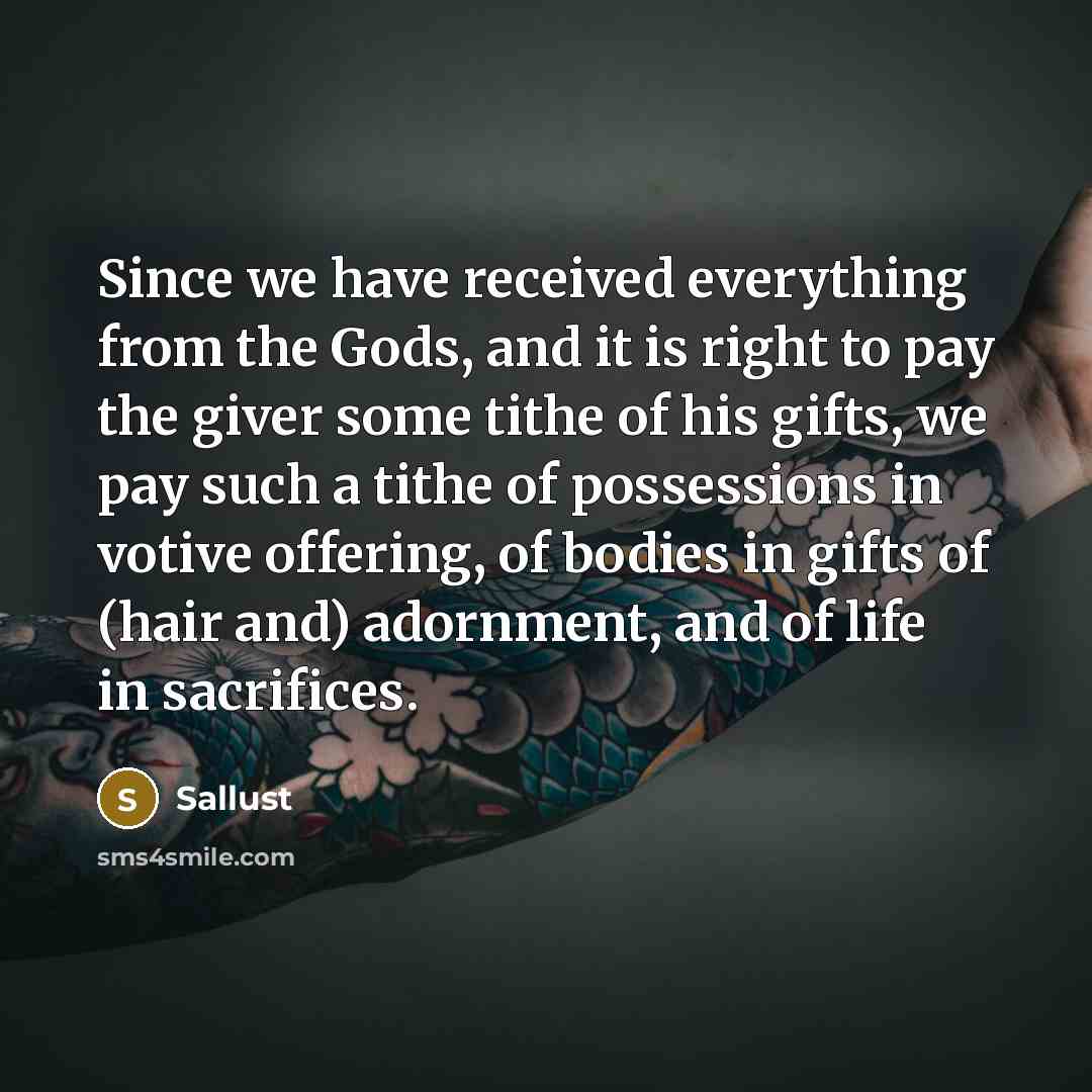 “Since we have received everything from the Gods, and it is right to pay the giver some tithe of his gifts, we pay such a tithe of possessions in votive offering, of bodies in gifts of (hair and) adornment, and of life in sacrifices.” quote by Sallust