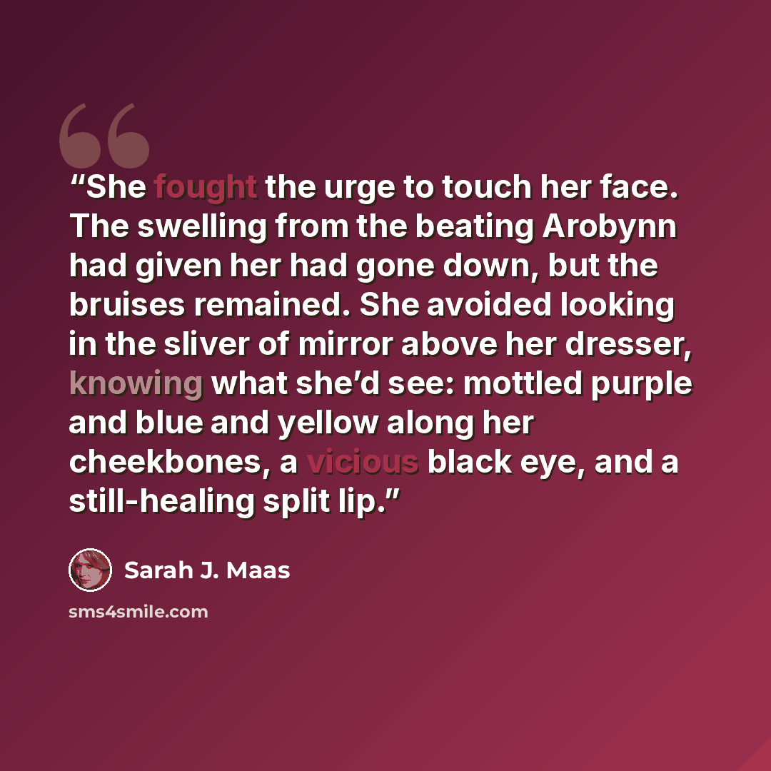 “She fought the urge to touch her face. The swelling from the beating Arobynn had given her had gone down, but the bruises remained. She avoided looking in the sliver of mirror above her dresser, knowing what she’d see: mottled purple and blue and yellow along her cheekbones, a vicious black eye…” quote by Sarah J. Maas