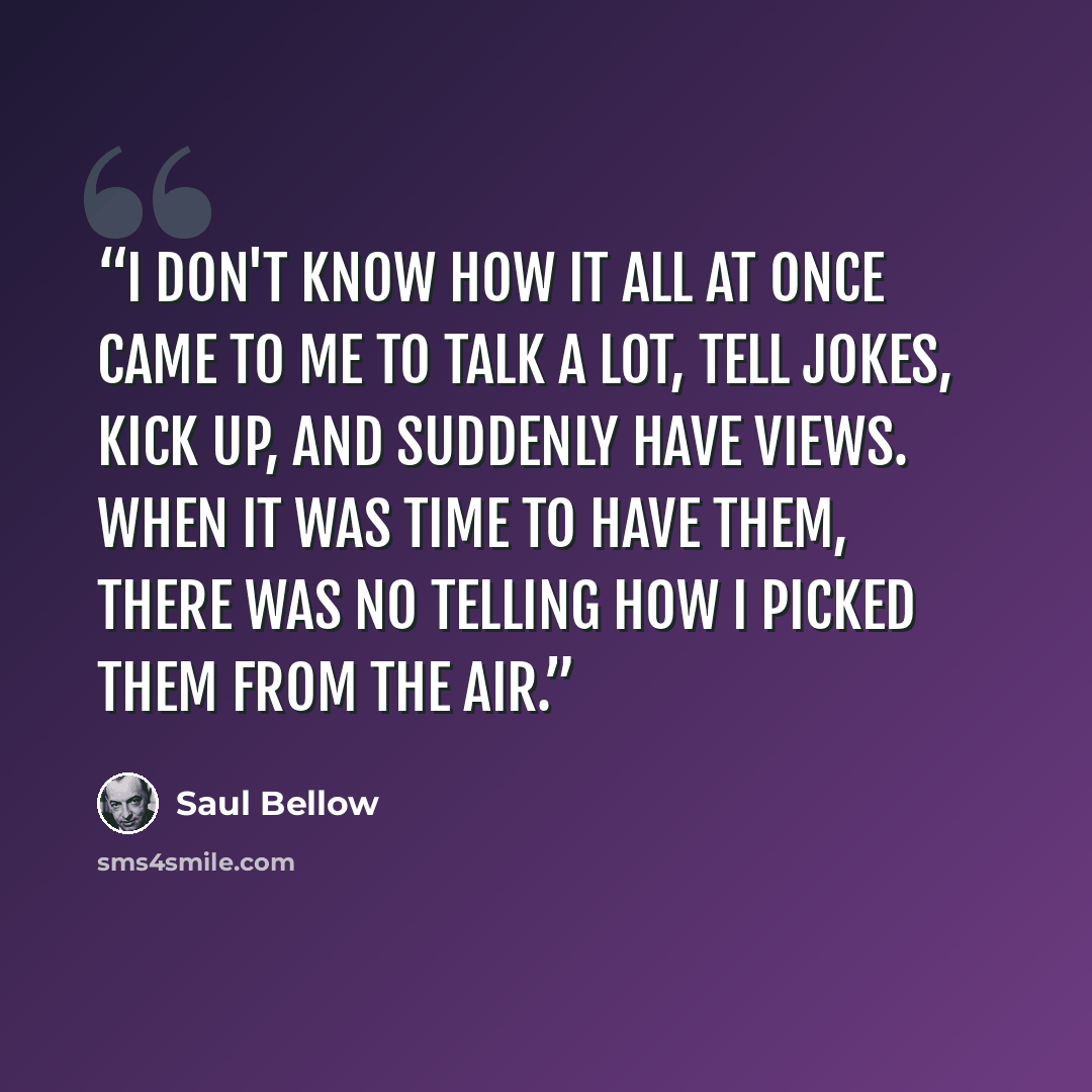 “I don't know how it all at once came to me to talk a lot, tell jokes, kick up, and suddenly have views. When it was time to have them, there was no telling how I picked them from the air.” quote by Saul Bellow