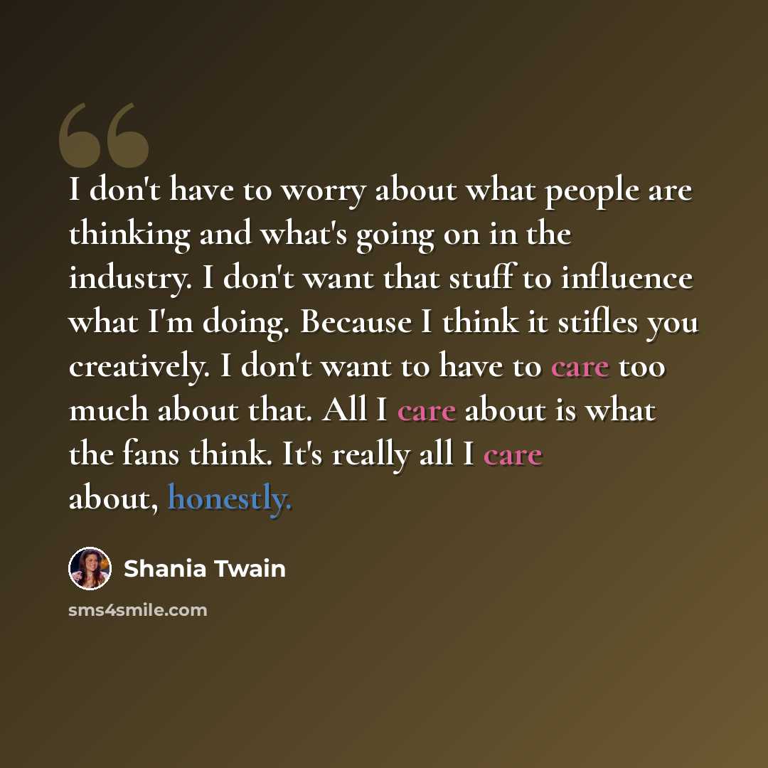 “I don't have to worry about what people are thinking and what's going on in the industry. I don't want that stuff to influence what I'm doing. Because I think it stifles you creatively. I don't want to have to care too much about that. All I care about is what the fans think. It's really all I…” quote by Shania Twain