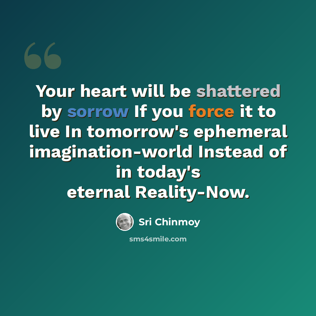 “Your heart will be shattered by sorrow If you force it to live In tomorrow's ephemeral imagination-world Instead of in today's eternal Reality-Now.” quote by Sri Chinmoy