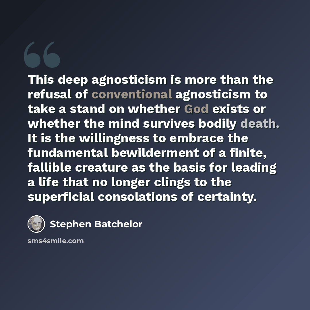 “This deep agnosticism is more than the refusal of conventional agnosticism to take a stand on whether God exists or whether the mind survives bodily death. It is the willingness to embrace the fundamental bewilderment of a finite, fallible creature as the basis for leading a life that no longer…” quote by Stephen Batchelor