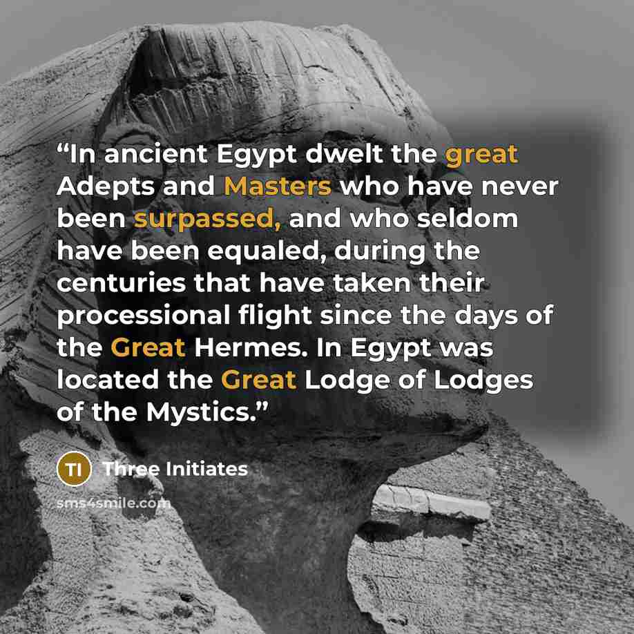 “In ancient Egypt dwelt the great Adepts and Masters who have never been surpassed, and who seldom have been equaled, during the centuries that have taken their processional flight since the days of the Great Hermes. In Egypt was located the Great Lodge of Lodges of the Mystics.” quote by Three Initiates