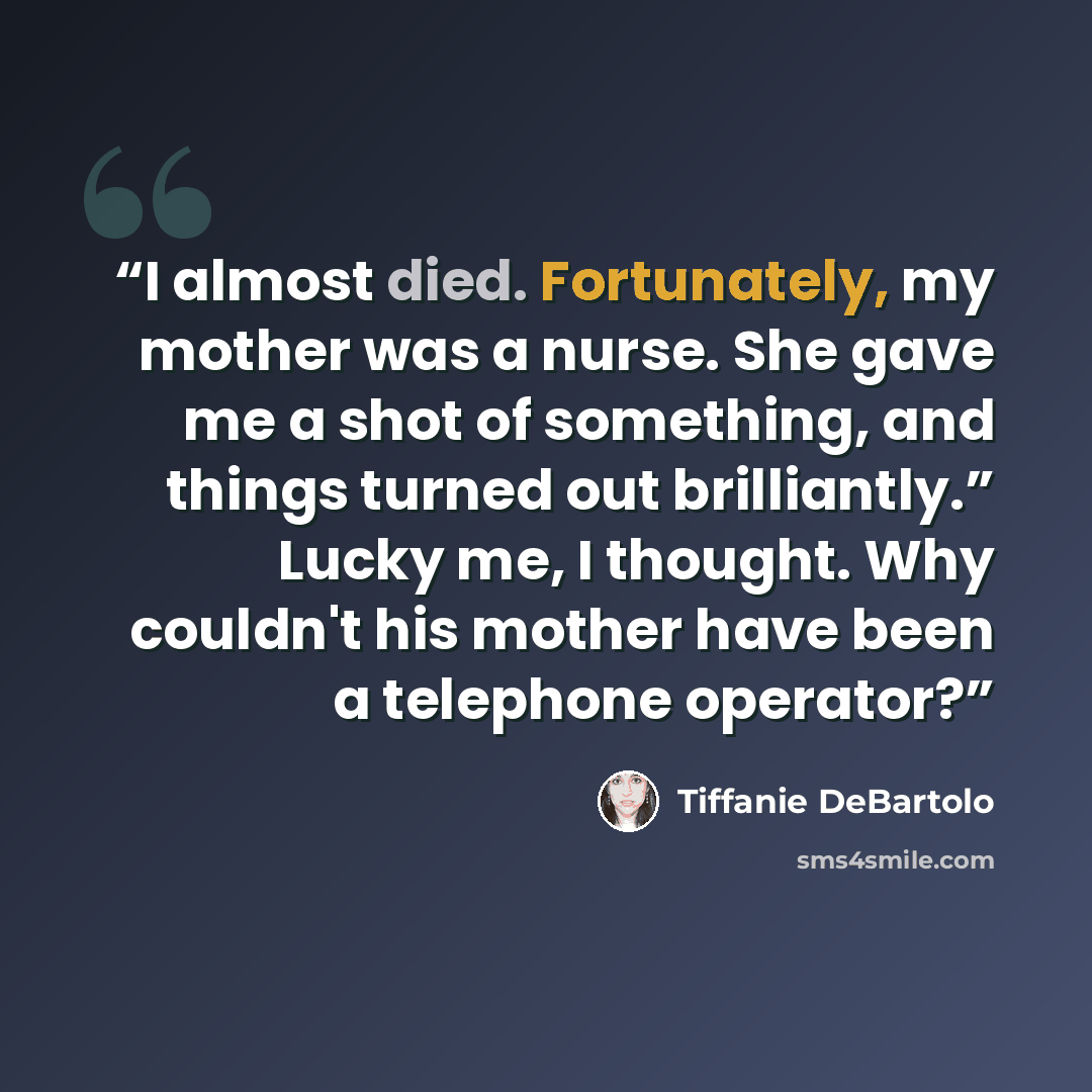 “I almost died. Fortunately, my mother was a nurse. She gave me a shot of something, and things turned out brilliantly.” Lucky me, I thought. Why couldn't his mother have been a telephone operator?” quote by Tiffanie DeBartolo