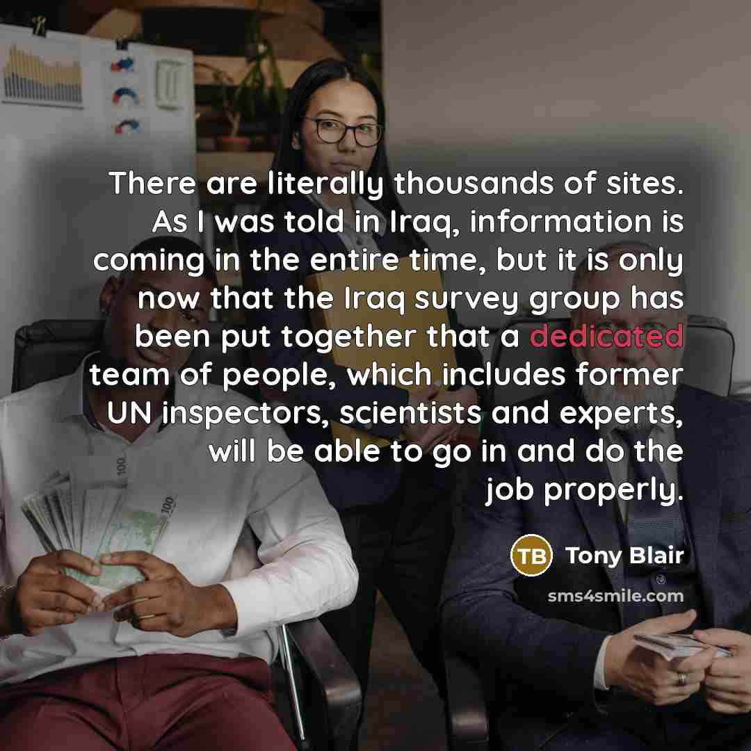 “There are literally thousands of sites. As I was told in Iraq, information is coming in the entire time, but it is only now that the Iraq survey group has been put together that a dedicated team of people, which includes former UN inspectors, scientists and experts, will be able to go in and do…” quote by Tony Blair