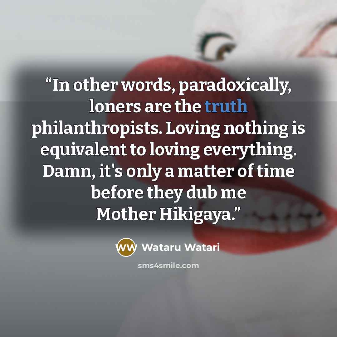 “In other words, paradoxically, loners are the truth philanthropists. Loving nothing is equivalent to loving everything. Damn, it's only a matter of time before they dub me Mother Hikigaya.” quote by Wataru Watari