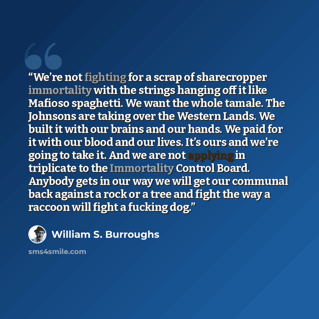 “We’re not fighting for a scrap of sharecropper immortality with the strings hanging off it like Mafioso spaghetti. We want the whole tamale. The Johnsons are taking over the Western Lands. We built it with our brains and our hands. We paid for it with our blood and our lives. It’s ours and we’re…” quote by William S. Burroughs