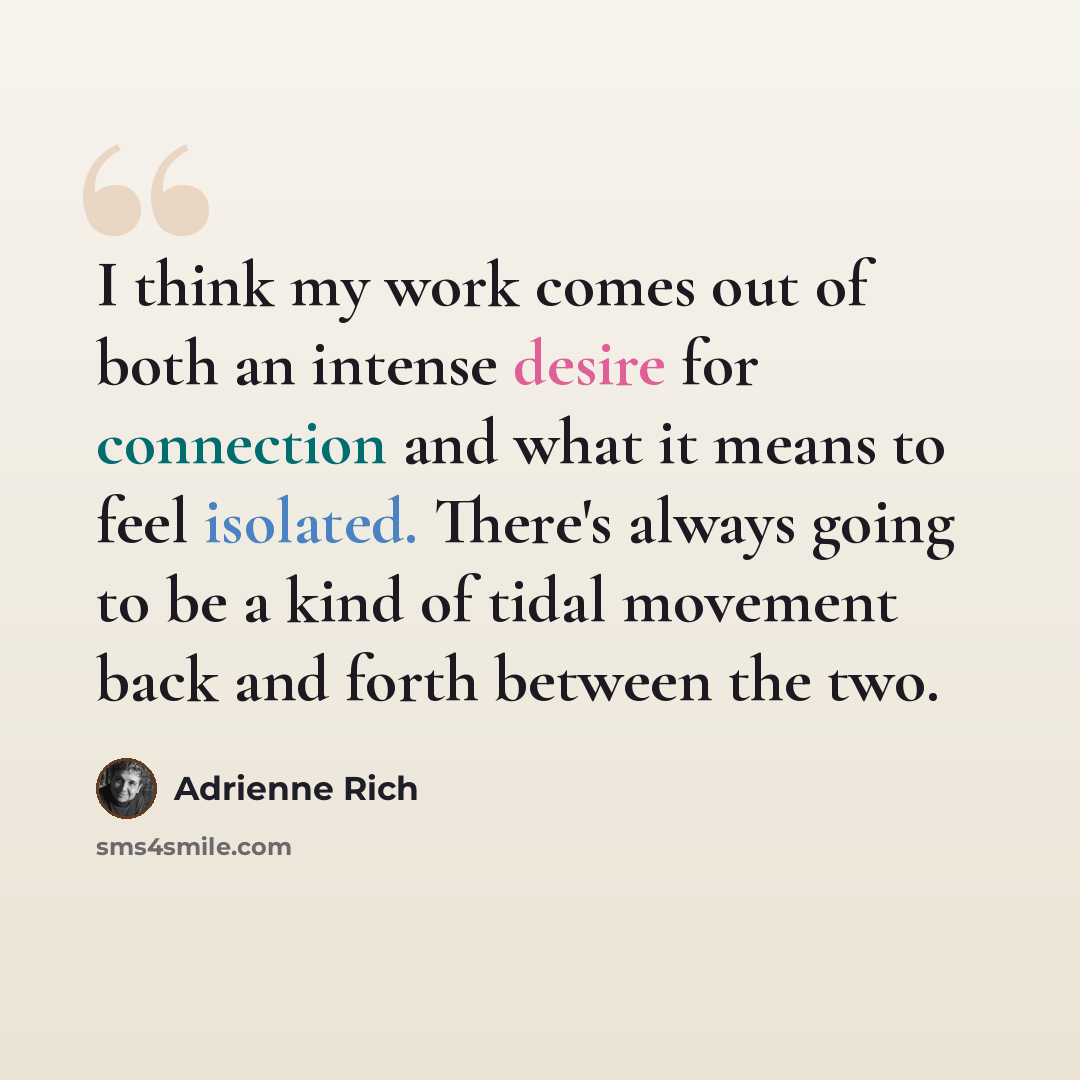 “I think my work comes out of both an intense desire for connection and what it means to feel isolated. There's always going to be a kind of tidal movement back and forth between the two.” quote by Adrienne Rich