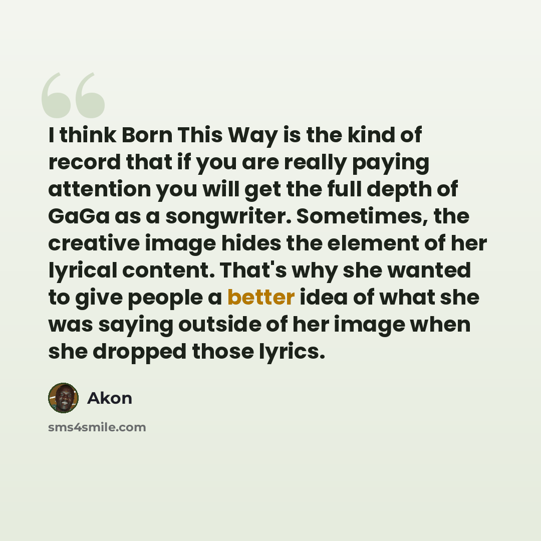 “I think Born This Way is the kind of record that if you are really paying attention you will get the full depth of GaGa as a songwriter. Sometimes, the creative image hides the element of her lyrical content. That's why she wanted to give people a better idea of what she was saying outside of her…” quote by Akon