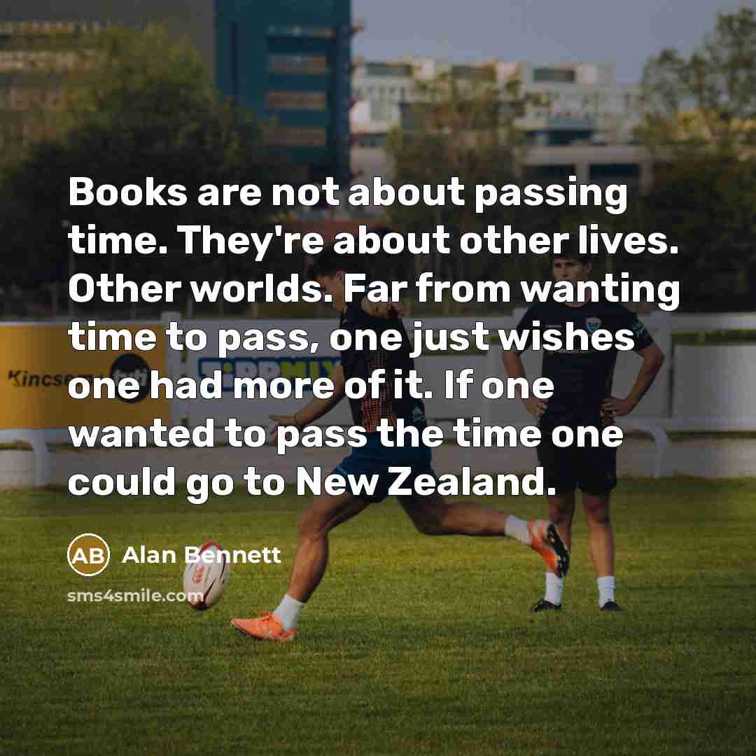 “Books are not about passing time. They're about other lives. Other worlds. Far from wanting time to pass, one just wishes one had more of it. If one wanted to pass the time one could go to New Zealand.” quote by Alan Bennett