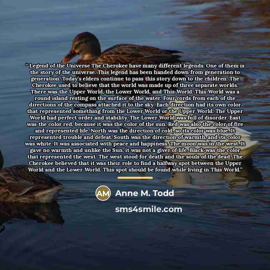 “Legend of the Universe The Cherokee have many different legends. One of them is the story of the universe. This legend has been handed down from generation to generation. Today’s elders continue to pass this story down to the children. The Cherokee used to believe that the world was made up of…” quote by Anne M. Todd