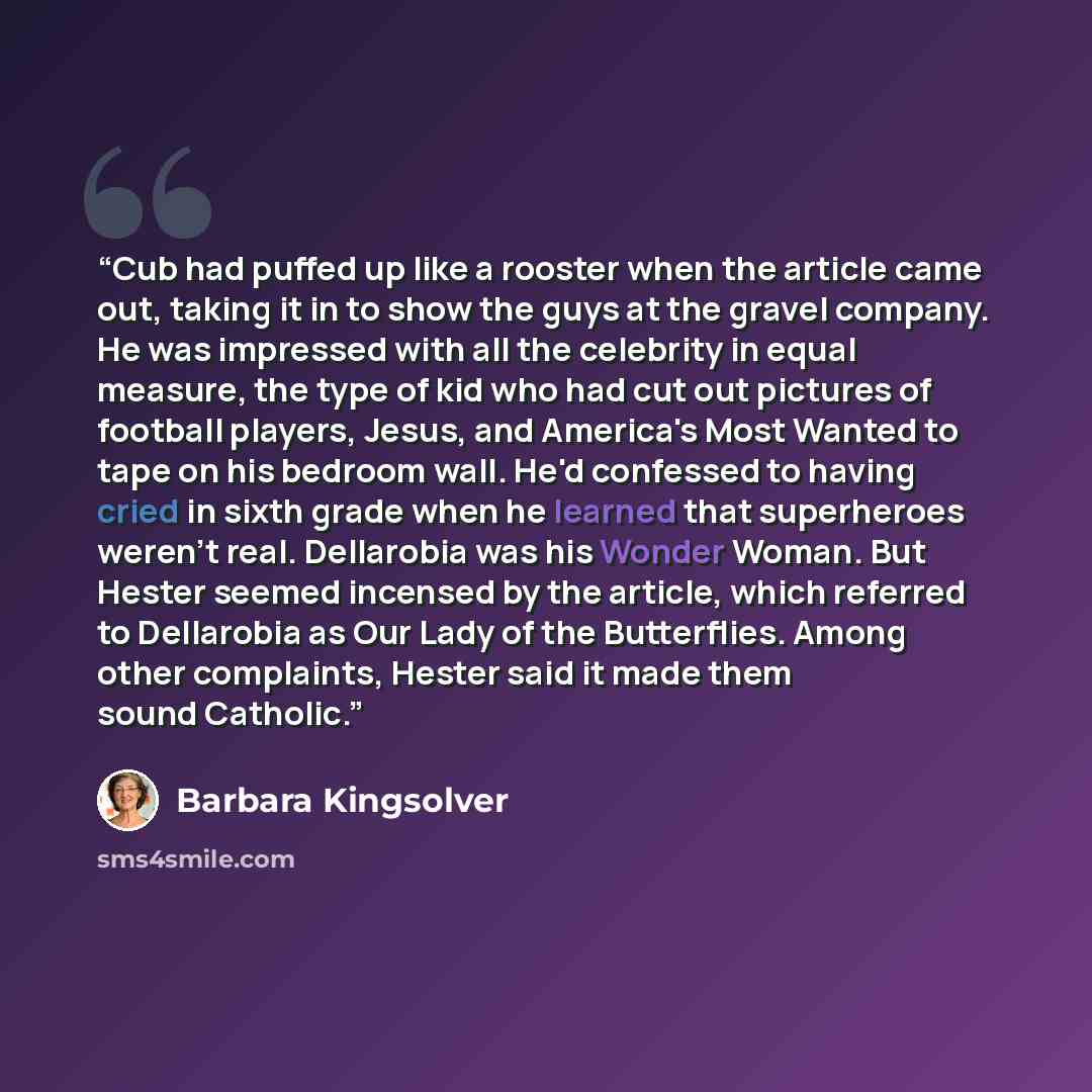 “Cub had puffed up like a rooster when the article came out, taking it in to show the guys at the gravel company. He was impressed with all the celebrity in equal measure, the type of kid who had cut out pictures of football players, Jesus, and America's Most Wanted to tape on his bedroom wall…” quote by Barbara Kingsolver