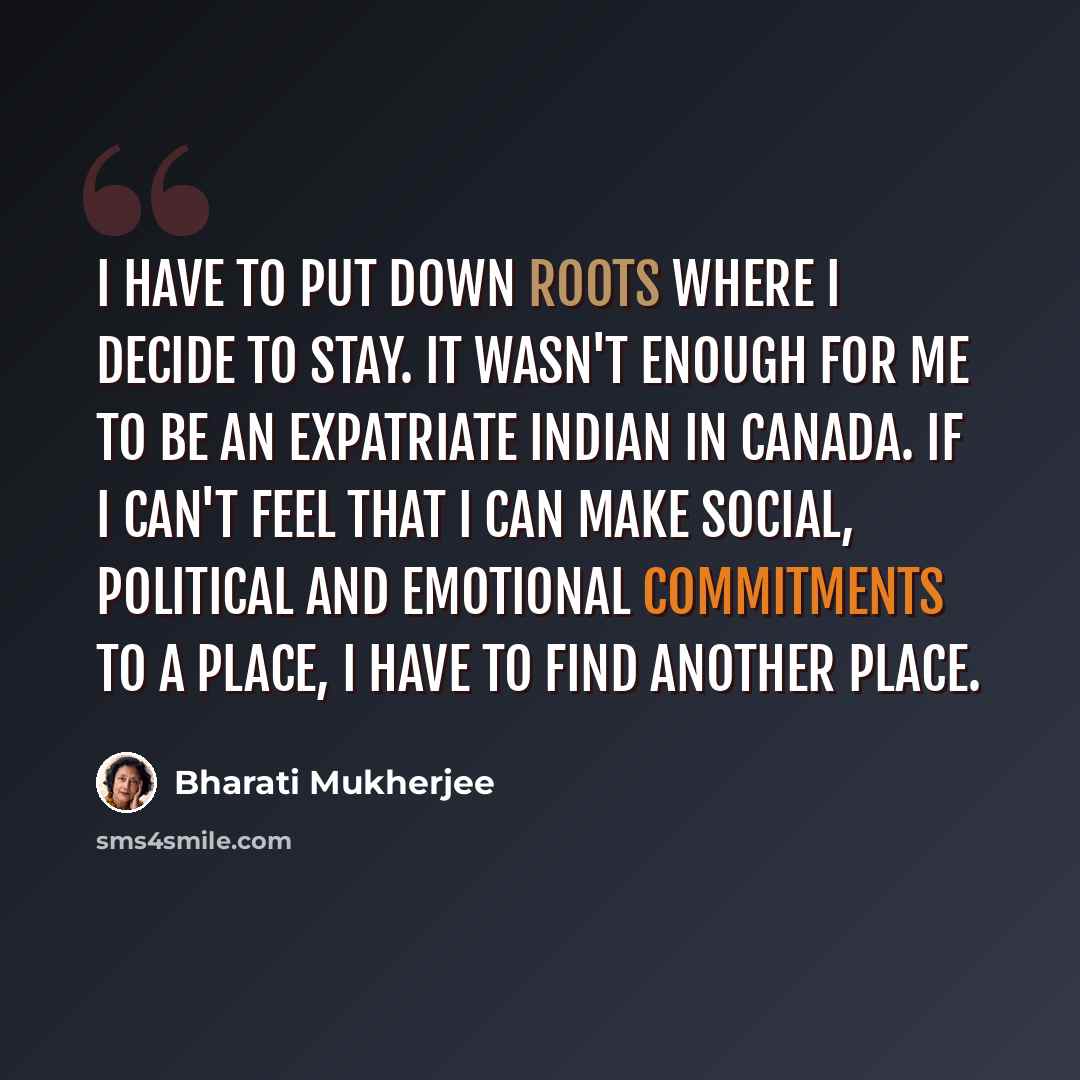 “I have to put down roots where I decide to stay. It wasn't enough for me to be an expatriate Indian in Canada. If I can't feel that I can make social, political and emotional commitments to a place, I have to find another place.” quote by Bharati Mukherjee