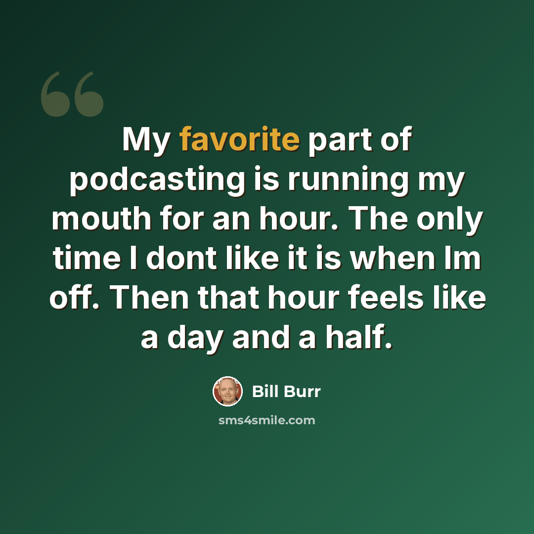 “My favorite part of podcasting is running my mouth for an hour. The only time I dont like it is when Im off. Then that hour feels like a day and a half.” quote by Bill Burr